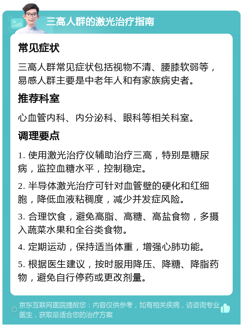 三高人群的激光治疗指南 常见症状 三高人群常见症状包括视物不清、腰膝软弱等，易感人群主要是中老年人和有家族病史者。 推荐科室 心血管内科、内分泌科、眼科等相关科室。 调理要点 1. 使用激光治疗仪辅助治疗三高，特别是糖尿病，监控血糖水平，控制稳定。 2. 半导体激光治疗可针对血管壁的硬化和红细胞，降低血液粘稠度，减少并发症风险。 3. 合理饮食，避免高脂、高糖、高盐食物，多摄入蔬菜水果和全谷类食物。 4. 定期运动，保持适当体重，增强心肺功能。 5. 根据医生建议，按时服用降压、降糖、降脂药物，避免自行停药或更改剂量。