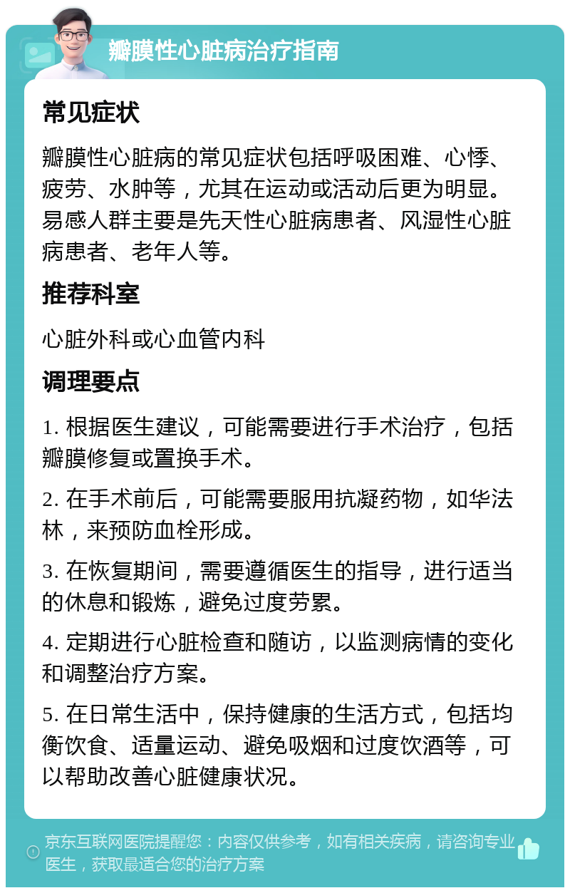 瓣膜性心脏病治疗指南 常见症状 瓣膜性心脏病的常见症状包括呼吸困难、心悸、疲劳、水肿等，尤其在运动或活动后更为明显。易感人群主要是先天性心脏病患者、风湿性心脏病患者、老年人等。 推荐科室 心脏外科或心血管内科 调理要点 1. 根据医生建议，可能需要进行手术治疗，包括瓣膜修复或置换手术。 2. 在手术前后，可能需要服用抗凝药物，如华法林，来预防血栓形成。 3. 在恢复期间，需要遵循医生的指导，进行适当的休息和锻炼，避免过度劳累。 4. 定期进行心脏检查和随访，以监测病情的变化和调整治疗方案。 5. 在日常生活中，保持健康的生活方式，包括均衡饮食、适量运动、避免吸烟和过度饮酒等，可以帮助改善心脏健康状况。