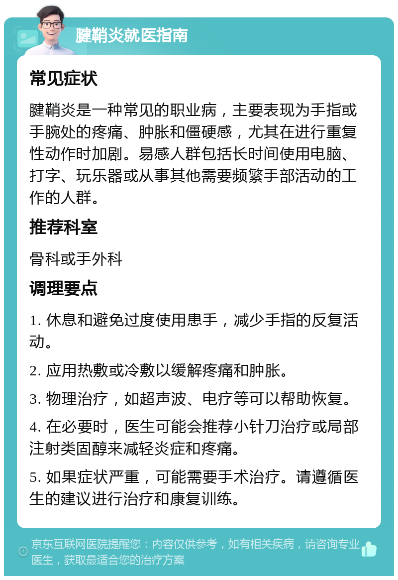 腱鞘炎就医指南 常见症状 腱鞘炎是一种常见的职业病，主要表现为手指或手腕处的疼痛、肿胀和僵硬感，尤其在进行重复性动作时加剧。易感人群包括长时间使用电脑、打字、玩乐器或从事其他需要频繁手部活动的工作的人群。 推荐科室 骨科或手外科 调理要点 1. 休息和避免过度使用患手，减少手指的反复活动。 2. 应用热敷或冷敷以缓解疼痛和肿胀。 3. 物理治疗，如超声波、电疗等可以帮助恢复。 4. 在必要时，医生可能会推荐小针刀治疗或局部注射类固醇来减轻炎症和疼痛。 5. 如果症状严重，可能需要手术治疗。请遵循医生的建议进行治疗和康复训练。