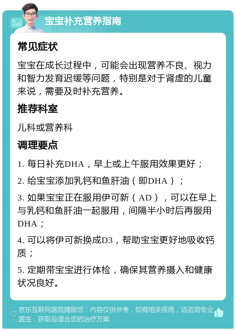 宝宝补充营养指南 常见症状 宝宝在成长过程中，可能会出现营养不良、视力和智力发育迟缓等问题，特别是对于肾虚的儿童来说，需要及时补充营养。 推荐科室 儿科或营养科 调理要点 1. 每日补充DHA，早上或上午服用效果更好； 2. 给宝宝添加乳钙和鱼肝油（即DHA）； 3. 如果宝宝正在服用伊可新（AD），可以在早上与乳钙和鱼肝油一起服用，间隔半小时后再服用DHA； 4. 可以将伊可新换成D3，帮助宝宝更好地吸收钙质； 5. 定期带宝宝进行体检，确保其营养摄入和健康状况良好。