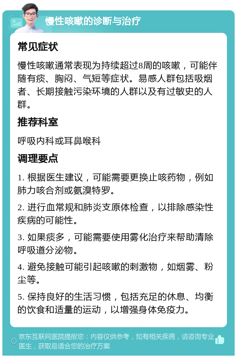 慢性咳嗽的诊断与治疗 常见症状 慢性咳嗽通常表现为持续超过8周的咳嗽，可能伴随有痰、胸闷、气短等症状。易感人群包括吸烟者、长期接触污染环境的人群以及有过敏史的人群。 推荐科室 呼吸内科或耳鼻喉科 调理要点 1. 根据医生建议，可能需要更换止咳药物，例如肺力咳合剂或氨溴特罗。 2. 进行血常规和肺炎支原体检查，以排除感染性疾病的可能性。 3. 如果痰多，可能需要使用雾化治疗来帮助清除呼吸道分泌物。 4. 避免接触可能引起咳嗽的刺激物，如烟雾、粉尘等。 5. 保持良好的生活习惯，包括充足的休息、均衡的饮食和适量的运动，以增强身体免疫力。