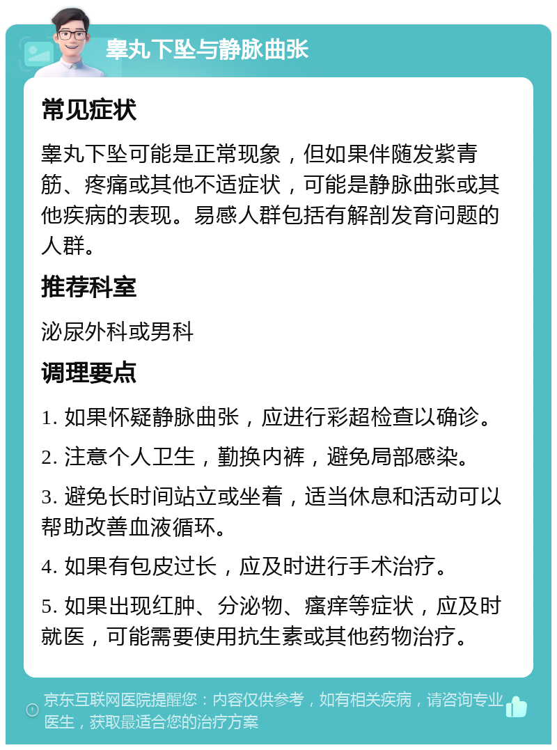 睾丸下坠与静脉曲张 常见症状 睾丸下坠可能是正常现象，但如果伴随发紫青筋、疼痛或其他不适症状，可能是静脉曲张或其他疾病的表现。易感人群包括有解剖发育问题的人群。 推荐科室 泌尿外科或男科 调理要点 1. 如果怀疑静脉曲张，应进行彩超检查以确诊。 2. 注意个人卫生，勤换内裤，避免局部感染。 3. 避免长时间站立或坐着，适当休息和活动可以帮助改善血液循环。 4. 如果有包皮过长，应及时进行手术治疗。 5. 如果出现红肿、分泌物、瘙痒等症状，应及时就医，可能需要使用抗生素或其他药物治疗。