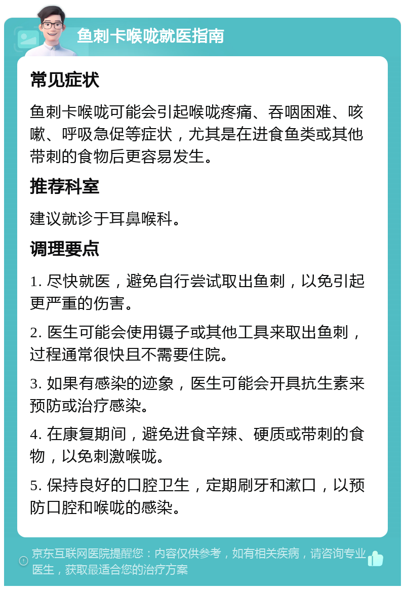 鱼刺卡喉咙就医指南 常见症状 鱼刺卡喉咙可能会引起喉咙疼痛、吞咽困难、咳嗽、呼吸急促等症状，尤其是在进食鱼类或其他带刺的食物后更容易发生。 推荐科室 建议就诊于耳鼻喉科。 调理要点 1. 尽快就医，避免自行尝试取出鱼刺，以免引起更严重的伤害。 2. 医生可能会使用镊子或其他工具来取出鱼刺，过程通常很快且不需要住院。 3. 如果有感染的迹象，医生可能会开具抗生素来预防或治疗感染。 4. 在康复期间，避免进食辛辣、硬质或带刺的食物，以免刺激喉咙。 5. 保持良好的口腔卫生，定期刷牙和漱口，以预防口腔和喉咙的感染。