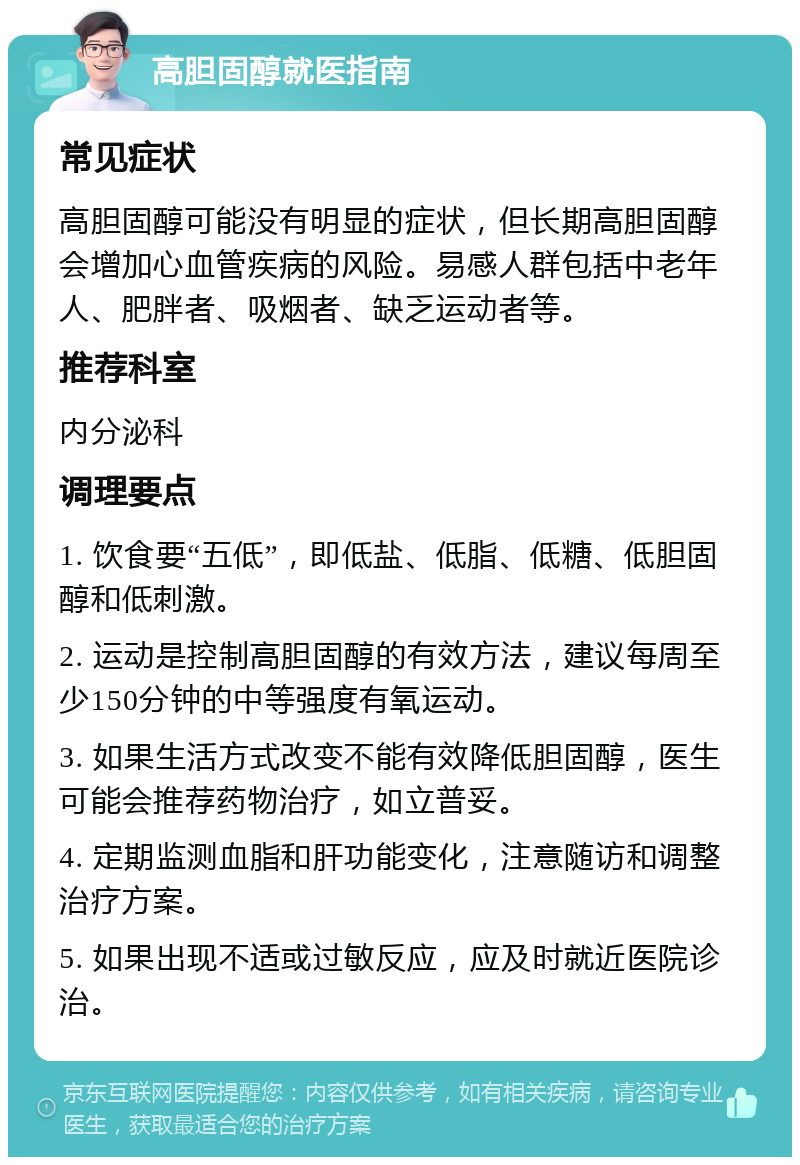 高胆固醇就医指南 常见症状 高胆固醇可能没有明显的症状，但长期高胆固醇会增加心血管疾病的风险。易感人群包括中老年人、肥胖者、吸烟者、缺乏运动者等。 推荐科室 内分泌科 调理要点 1. 饮食要“五低”，即低盐、低脂、低糖、低胆固醇和低刺激。 2. 运动是控制高胆固醇的有效方法，建议每周至少150分钟的中等强度有氧运动。 3. 如果生活方式改变不能有效降低胆固醇，医生可能会推荐药物治疗，如立普妥。 4. 定期监测血脂和肝功能变化，注意随访和调整治疗方案。 5. 如果出现不适或过敏反应，应及时就近医院诊治。