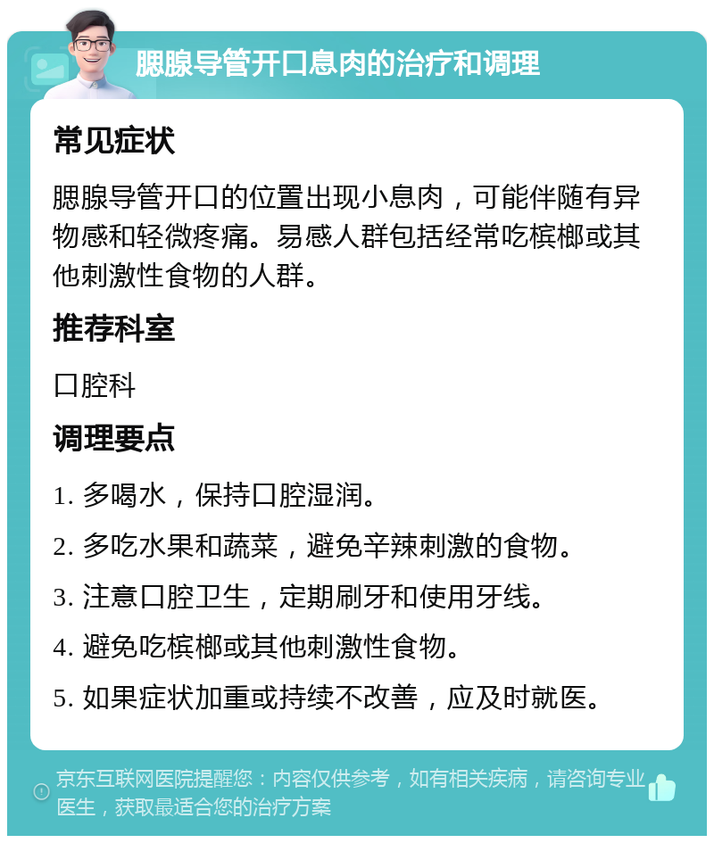 腮腺导管开口息肉的治疗和调理 常见症状 腮腺导管开口的位置出现小息肉，可能伴随有异物感和轻微疼痛。易感人群包括经常吃槟榔或其他刺激性食物的人群。 推荐科室 口腔科 调理要点 1. 多喝水，保持口腔湿润。 2. 多吃水果和蔬菜，避免辛辣刺激的食物。 3. 注意口腔卫生，定期刷牙和使用牙线。 4. 避免吃槟榔或其他刺激性食物。 5. 如果症状加重或持续不改善，应及时就医。