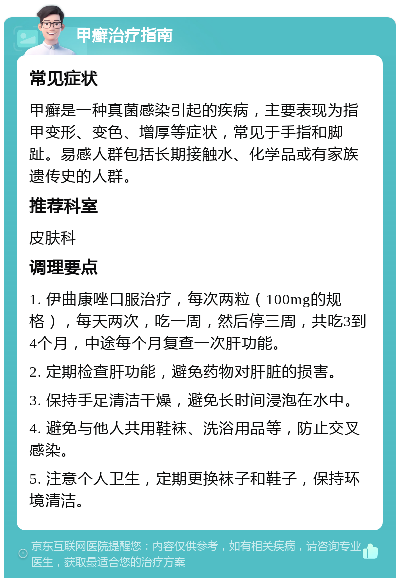 甲癣治疗指南 常见症状 甲癣是一种真菌感染引起的疾病，主要表现为指甲变形、变色、增厚等症状，常见于手指和脚趾。易感人群包括长期接触水、化学品或有家族遗传史的人群。 推荐科室 皮肤科 调理要点 1. 伊曲康唑口服治疗，每次两粒（100mg的规格），每天两次，吃一周，然后停三周，共吃3到4个月，中途每个月复查一次肝功能。 2. 定期检查肝功能，避免药物对肝脏的损害。 3. 保持手足清洁干燥，避免长时间浸泡在水中。 4. 避免与他人共用鞋袜、洗浴用品等，防止交叉感染。 5. 注意个人卫生，定期更换袜子和鞋子，保持环境清洁。