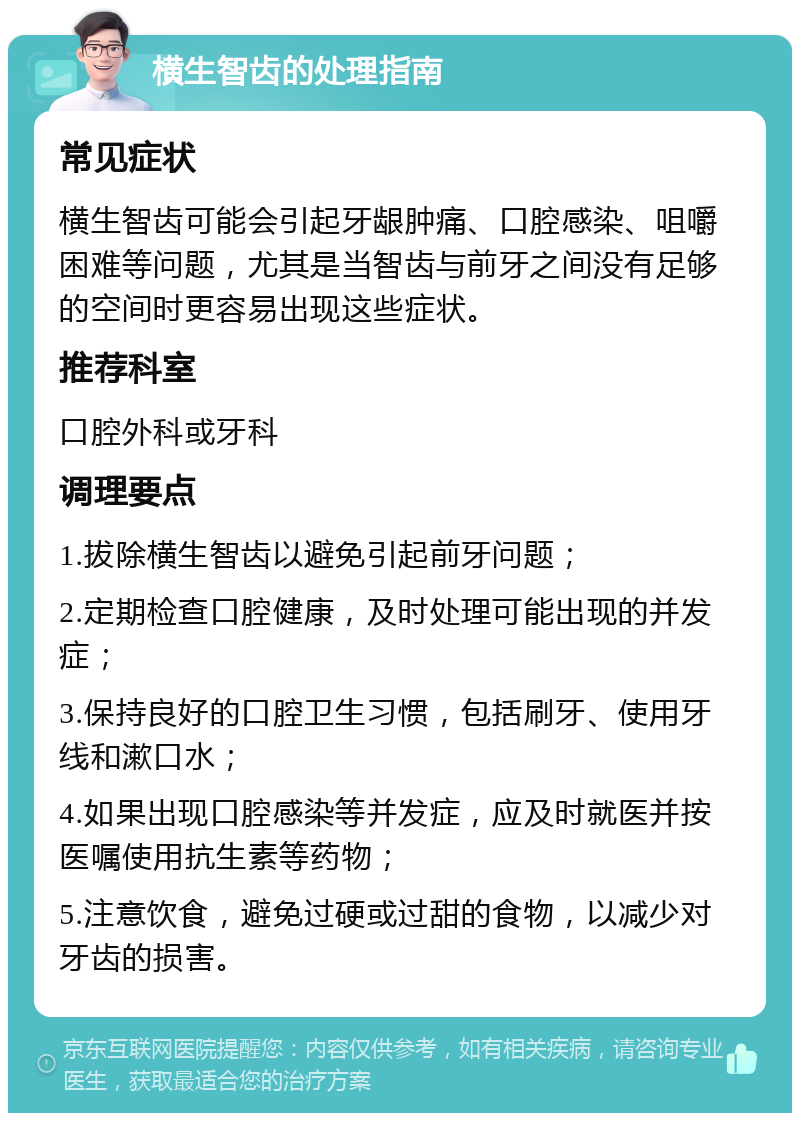 横生智齿的处理指南 常见症状 横生智齿可能会引起牙龈肿痛、口腔感染、咀嚼困难等问题，尤其是当智齿与前牙之间没有足够的空间时更容易出现这些症状。 推荐科室 口腔外科或牙科 调理要点 1.拔除横生智齿以避免引起前牙问题； 2.定期检查口腔健康，及时处理可能出现的并发症； 3.保持良好的口腔卫生习惯，包括刷牙、使用牙线和漱口水； 4.如果出现口腔感染等并发症，应及时就医并按医嘱使用抗生素等药物； 5.注意饮食，避免过硬或过甜的食物，以减少对牙齿的损害。