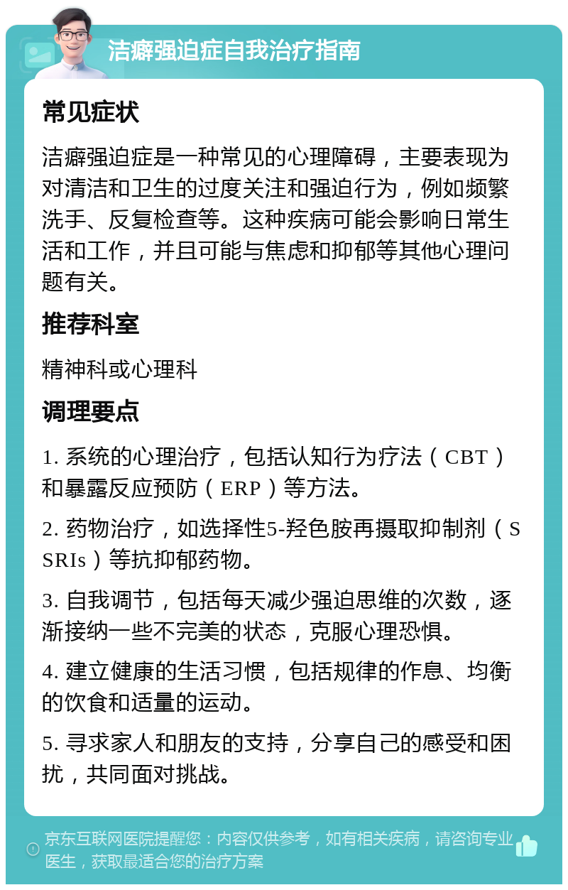 洁癖强迫症自我治疗指南 常见症状 洁癖强迫症是一种常见的心理障碍，主要表现为对清洁和卫生的过度关注和强迫行为，例如频繁洗手、反复检查等。这种疾病可能会影响日常生活和工作，并且可能与焦虑和抑郁等其他心理问题有关。 推荐科室 精神科或心理科 调理要点 1. 系统的心理治疗，包括认知行为疗法（CBT）和暴露反应预防（ERP）等方法。 2. 药物治疗，如选择性5-羟色胺再摄取抑制剂（SSRIs）等抗抑郁药物。 3. 自我调节，包括每天减少强迫思维的次数，逐渐接纳一些不完美的状态，克服心理恐惧。 4. 建立健康的生活习惯，包括规律的作息、均衡的饮食和适量的运动。 5. 寻求家人和朋友的支持，分享自己的感受和困扰，共同面对挑战。