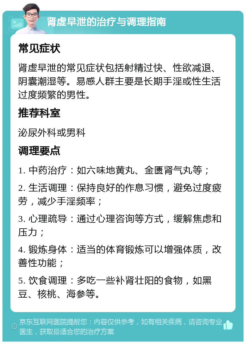 肾虚早泄的治疗与调理指南 常见症状 肾虚早泄的常见症状包括射精过快、性欲减退、阴囊潮湿等。易感人群主要是长期手淫或性生活过度频繁的男性。 推荐科室 泌尿外科或男科 调理要点 1. 中药治疗：如六味地黄丸、金匮肾气丸等； 2. 生活调理：保持良好的作息习惯，避免过度疲劳，减少手淫频率； 3. 心理疏导：通过心理咨询等方式，缓解焦虑和压力； 4. 锻炼身体：适当的体育锻炼可以增强体质，改善性功能； 5. 饮食调理：多吃一些补肾壮阳的食物，如黑豆、核桃、海参等。