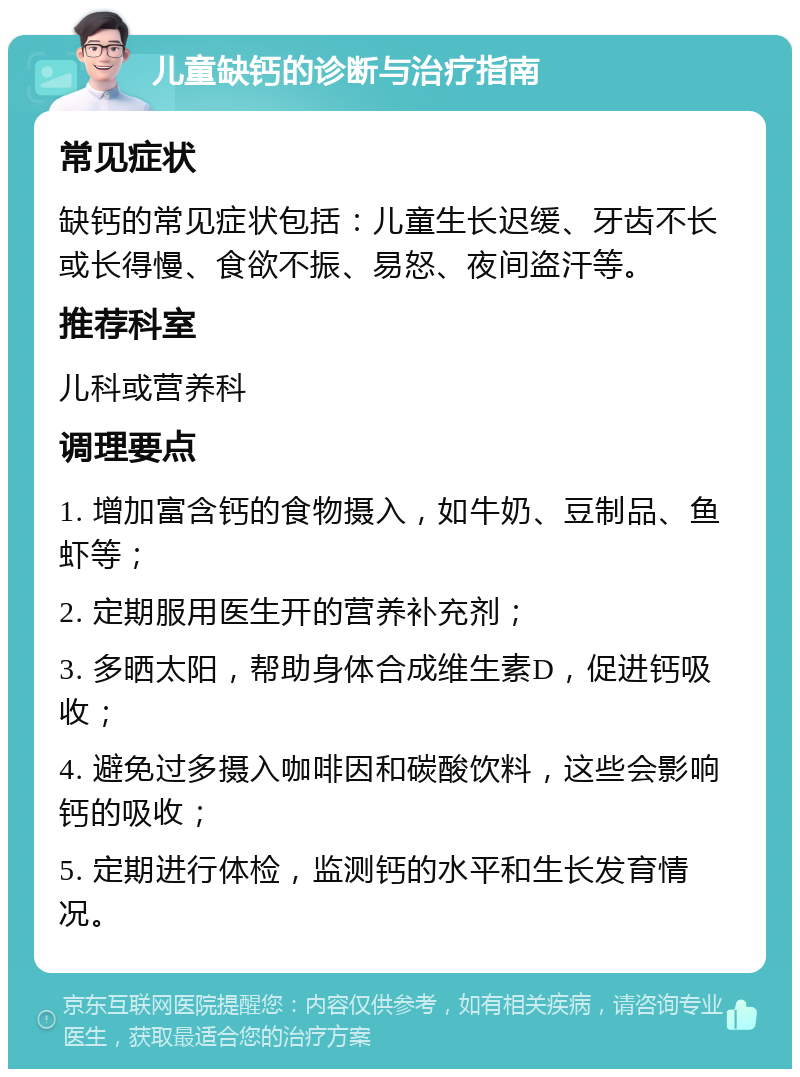 儿童缺钙的诊断与治疗指南 常见症状 缺钙的常见症状包括：儿童生长迟缓、牙齿不长或长得慢、食欲不振、易怒、夜间盗汗等。 推荐科室 儿科或营养科 调理要点 1. 增加富含钙的食物摄入，如牛奶、豆制品、鱼虾等； 2. 定期服用医生开的营养补充剂； 3. 多晒太阳，帮助身体合成维生素D，促进钙吸收； 4. 避免过多摄入咖啡因和碳酸饮料，这些会影响钙的吸收； 5. 定期进行体检，监测钙的水平和生长发育情况。