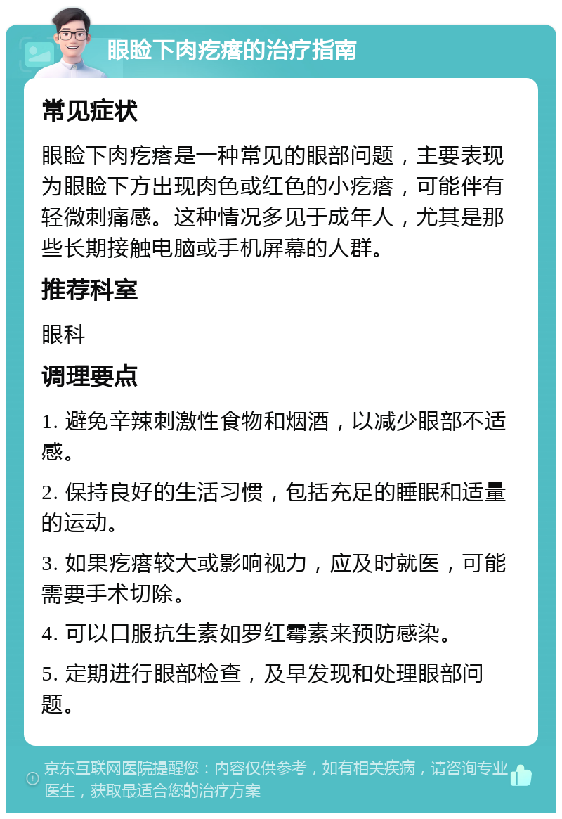 眼睑下肉疙瘩的治疗指南 常见症状 眼睑下肉疙瘩是一种常见的眼部问题，主要表现为眼睑下方出现肉色或红色的小疙瘩，可能伴有轻微刺痛感。这种情况多见于成年人，尤其是那些长期接触电脑或手机屏幕的人群。 推荐科室 眼科 调理要点 1. 避免辛辣刺激性食物和烟酒，以减少眼部不适感。 2. 保持良好的生活习惯，包括充足的睡眠和适量的运动。 3. 如果疙瘩较大或影响视力，应及时就医，可能需要手术切除。 4. 可以口服抗生素如罗红霉素来预防感染。 5. 定期进行眼部检查，及早发现和处理眼部问题。