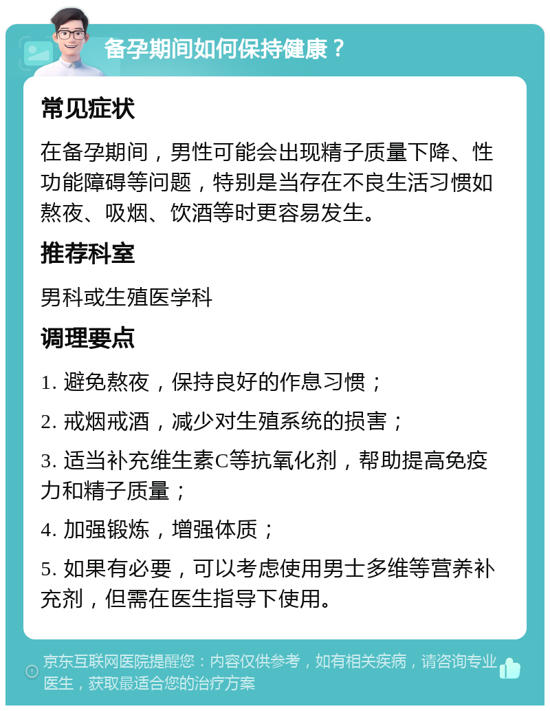 备孕期间如何保持健康？ 常见症状 在备孕期间，男性可能会出现精子质量下降、性功能障碍等问题，特别是当存在不良生活习惯如熬夜、吸烟、饮酒等时更容易发生。 推荐科室 男科或生殖医学科 调理要点 1. 避免熬夜，保持良好的作息习惯； 2. 戒烟戒酒，减少对生殖系统的损害； 3. 适当补充维生素C等抗氧化剂，帮助提高免疫力和精子质量； 4. 加强锻炼，增强体质； 5. 如果有必要，可以考虑使用男士多维等营养补充剂，但需在医生指导下使用。