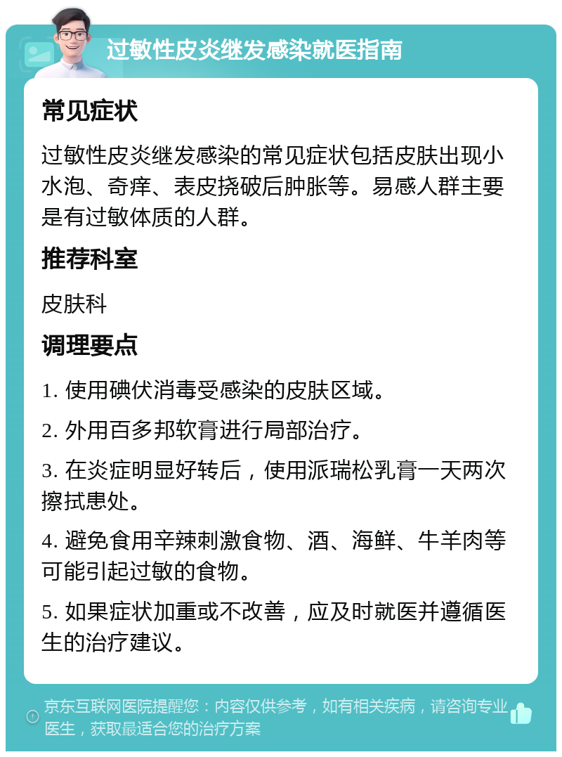 过敏性皮炎继发感染就医指南 常见症状 过敏性皮炎继发感染的常见症状包括皮肤出现小水泡、奇痒、表皮挠破后肿胀等。易感人群主要是有过敏体质的人群。 推荐科室 皮肤科 调理要点 1. 使用碘伏消毒受感染的皮肤区域。 2. 外用百多邦软膏进行局部治疗。 3. 在炎症明显好转后，使用派瑞松乳膏一天两次擦拭患处。 4. 避免食用辛辣刺激食物、酒、海鲜、牛羊肉等可能引起过敏的食物。 5. 如果症状加重或不改善，应及时就医并遵循医生的治疗建议。