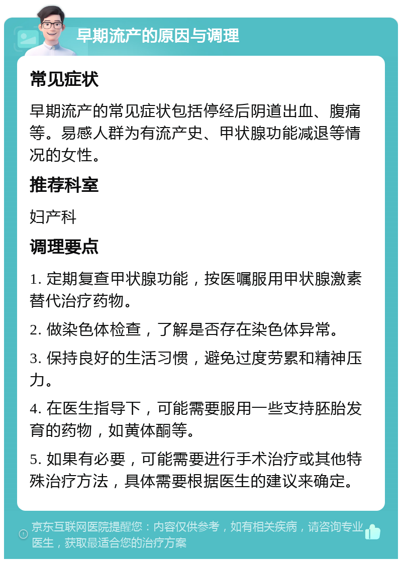 早期流产的原因与调理 常见症状 早期流产的常见症状包括停经后阴道出血、腹痛等。易感人群为有流产史、甲状腺功能减退等情况的女性。 推荐科室 妇产科 调理要点 1. 定期复查甲状腺功能，按医嘱服用甲状腺激素替代治疗药物。 2. 做染色体检查，了解是否存在染色体异常。 3. 保持良好的生活习惯，避免过度劳累和精神压力。 4. 在医生指导下，可能需要服用一些支持胚胎发育的药物，如黄体酮等。 5. 如果有必要，可能需要进行手术治疗或其他特殊治疗方法，具体需要根据医生的建议来确定。