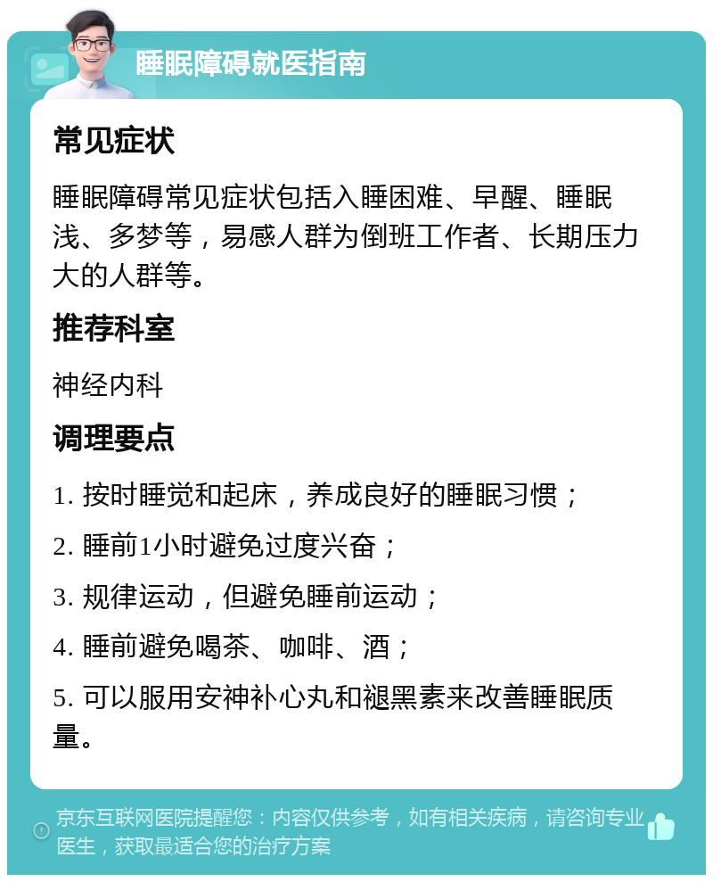 睡眠障碍就医指南 常见症状 睡眠障碍常见症状包括入睡困难、早醒、睡眠浅、多梦等，易感人群为倒班工作者、长期压力大的人群等。 推荐科室 神经内科 调理要点 1. 按时睡觉和起床，养成良好的睡眠习惯； 2. 睡前1小时避免过度兴奋； 3. 规律运动，但避免睡前运动； 4. 睡前避免喝茶、咖啡、酒； 5. 可以服用安神补心丸和褪黑素来改善睡眠质量。