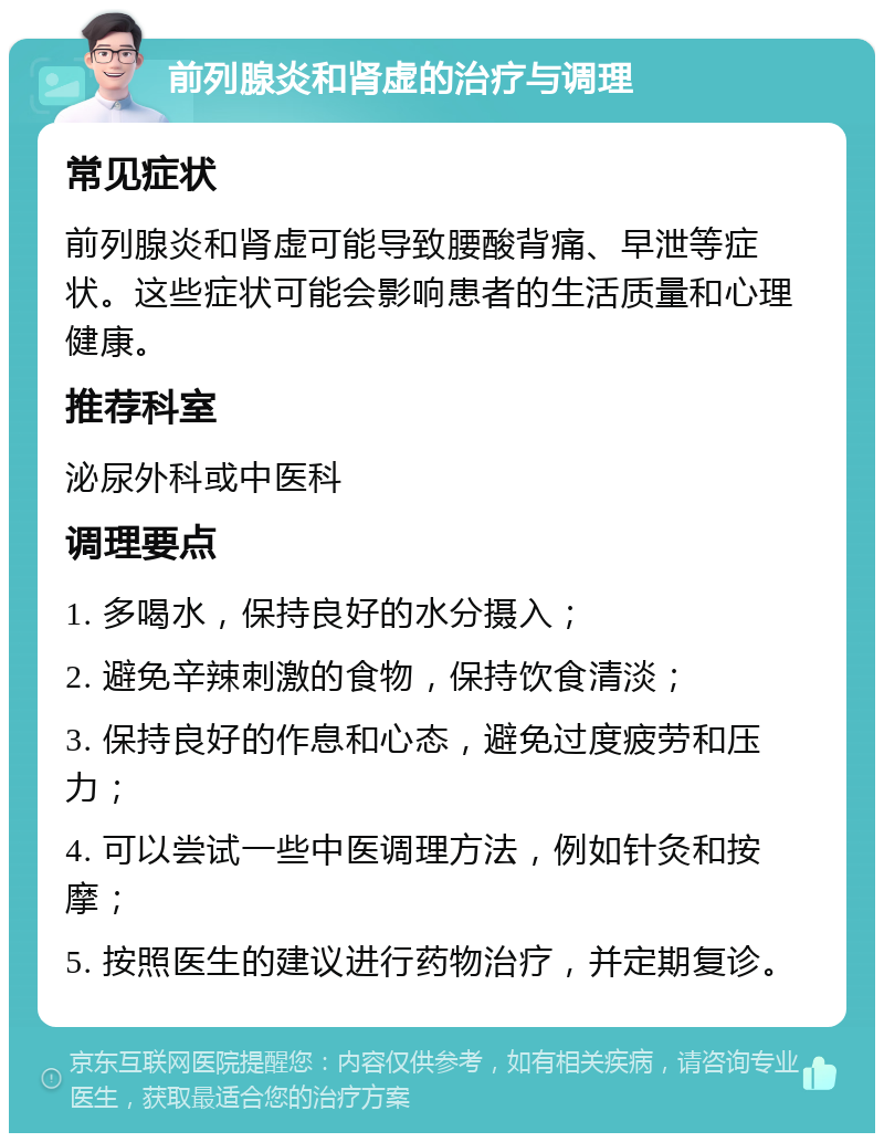 前列腺炎和肾虚的治疗与调理 常见症状 前列腺炎和肾虚可能导致腰酸背痛、早泄等症状。这些症状可能会影响患者的生活质量和心理健康。 推荐科室 泌尿外科或中医科 调理要点 1. 多喝水，保持良好的水分摄入； 2. 避免辛辣刺激的食物，保持饮食清淡； 3. 保持良好的作息和心态，避免过度疲劳和压力； 4. 可以尝试一些中医调理方法，例如针灸和按摩； 5. 按照医生的建议进行药物治疗，并定期复诊。