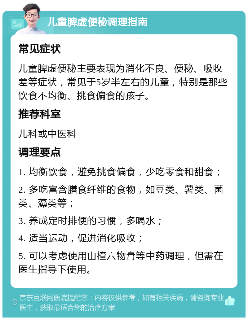 儿童脾虚便秘调理指南 常见症状 儿童脾虚便秘主要表现为消化不良、便秘、吸收差等症状，常见于5岁半左右的儿童，特别是那些饮食不均衡、挑食偏食的孩子。 推荐科室 儿科或中医科 调理要点 1. 均衡饮食，避免挑食偏食，少吃零食和甜食； 2. 多吃富含膳食纤维的食物，如豆类、薯类、菌类、藻类等； 3. 养成定时排便的习惯，多喝水； 4. 适当运动，促进消化吸收； 5. 可以考虑使用山楂六物膏等中药调理，但需在医生指导下使用。