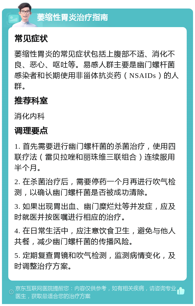 萎缩性胃炎治疗指南 常见症状 萎缩性胃炎的常见症状包括上腹部不适、消化不良、恶心、呕吐等。易感人群主要是幽门螺杆菌感染者和长期使用非甾体抗炎药（NSAIDs）的人群。 推荐科室 消化内科 调理要点 1. 首先需要进行幽门螺杆菌的杀菌治疗，使用四联疗法（雷贝拉唑和丽珠维三联组合）连续服用半个月。 2. 在杀菌治疗后，需要停药一个月再进行吹气检测，以确认幽门螺杆菌是否被成功清除。 3. 如果出现胃出血、幽门糜烂灶等并发症，应及时就医并按医嘱进行相应的治疗。 4. 在日常生活中，应注意饮食卫生，避免与他人共餐，减少幽门螺杆菌的传播风险。 5. 定期复查胃镜和吹气检测，监测病情变化，及时调整治疗方案。