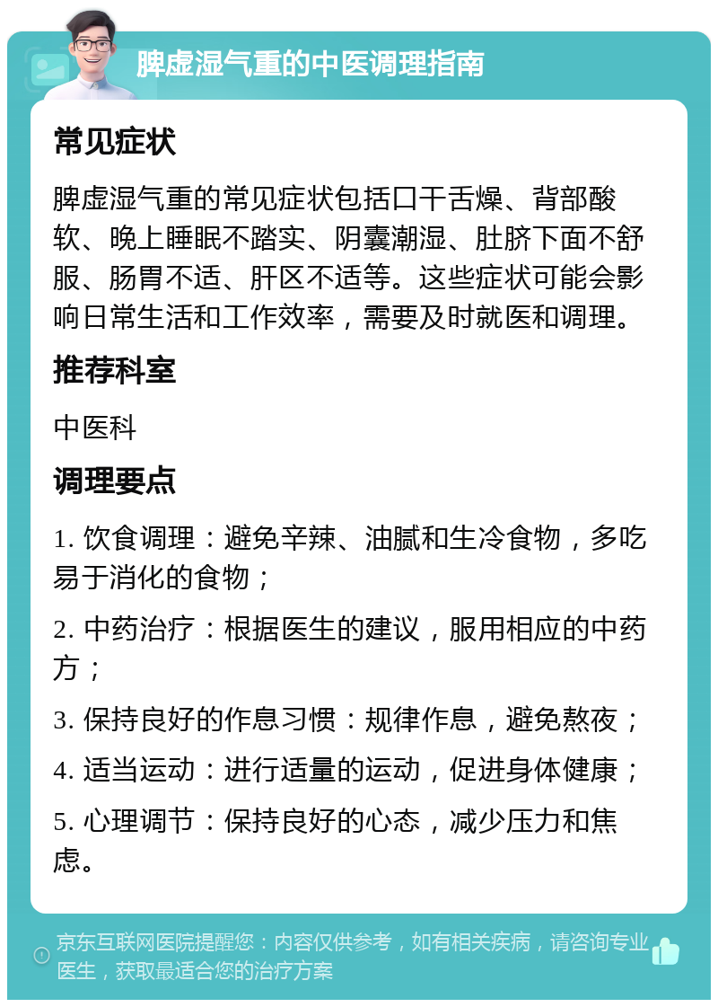 脾虚湿气重的中医调理指南 常见症状 脾虚湿气重的常见症状包括口干舌燥、背部酸软、晚上睡眠不踏实、阴囊潮湿、肚脐下面不舒服、肠胃不适、肝区不适等。这些症状可能会影响日常生活和工作效率，需要及时就医和调理。 推荐科室 中医科 调理要点 1. 饮食调理：避免辛辣、油腻和生冷食物，多吃易于消化的食物； 2. 中药治疗：根据医生的建议，服用相应的中药方； 3. 保持良好的作息习惯：规律作息，避免熬夜； 4. 适当运动：进行适量的运动，促进身体健康； 5. 心理调节：保持良好的心态，减少压力和焦虑。