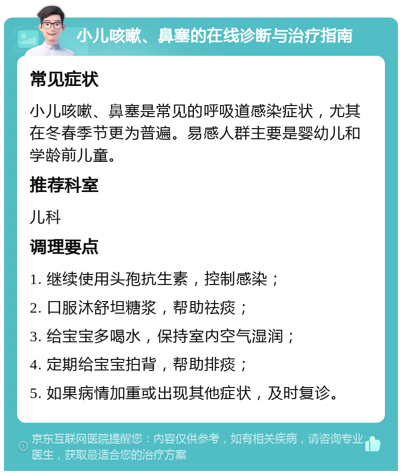 小儿咳嗽、鼻塞的在线诊断与治疗指南 常见症状 小儿咳嗽、鼻塞是常见的呼吸道感染症状，尤其在冬春季节更为普遍。易感人群主要是婴幼儿和学龄前儿童。 推荐科室 儿科 调理要点 1. 继续使用头孢抗生素，控制感染； 2. 口服沐舒坦糖浆，帮助祛痰； 3. 给宝宝多喝水，保持室内空气湿润； 4. 定期给宝宝拍背，帮助排痰； 5. 如果病情加重或出现其他症状，及时复诊。