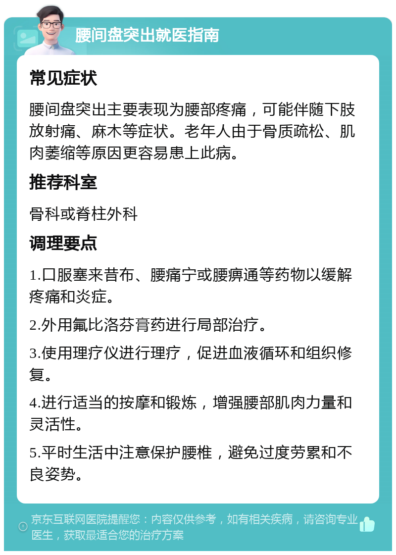 腰间盘突出就医指南 常见症状 腰间盘突出主要表现为腰部疼痛，可能伴随下肢放射痛、麻木等症状。老年人由于骨质疏松、肌肉萎缩等原因更容易患上此病。 推荐科室 骨科或脊柱外科 调理要点 1.口服塞来昔布、腰痛宁或腰痹通等药物以缓解疼痛和炎症。 2.外用氟比洛芬膏药进行局部治疗。 3.使用理疗仪进行理疗，促进血液循环和组织修复。 4.进行适当的按摩和锻炼，增强腰部肌肉力量和灵活性。 5.平时生活中注意保护腰椎，避免过度劳累和不良姿势。