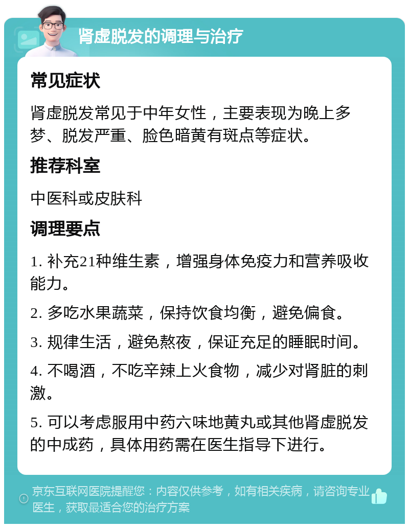 肾虚脱发的调理与治疗 常见症状 肾虚脱发常见于中年女性，主要表现为晚上多梦、脱发严重、脸色暗黄有斑点等症状。 推荐科室 中医科或皮肤科 调理要点 1. 补充21种维生素，增强身体免疫力和营养吸收能力。 2. 多吃水果蔬菜，保持饮食均衡，避免偏食。 3. 规律生活，避免熬夜，保证充足的睡眠时间。 4. 不喝酒，不吃辛辣上火食物，减少对肾脏的刺激。 5. 可以考虑服用中药六味地黄丸或其他肾虚脱发的中成药，具体用药需在医生指导下进行。