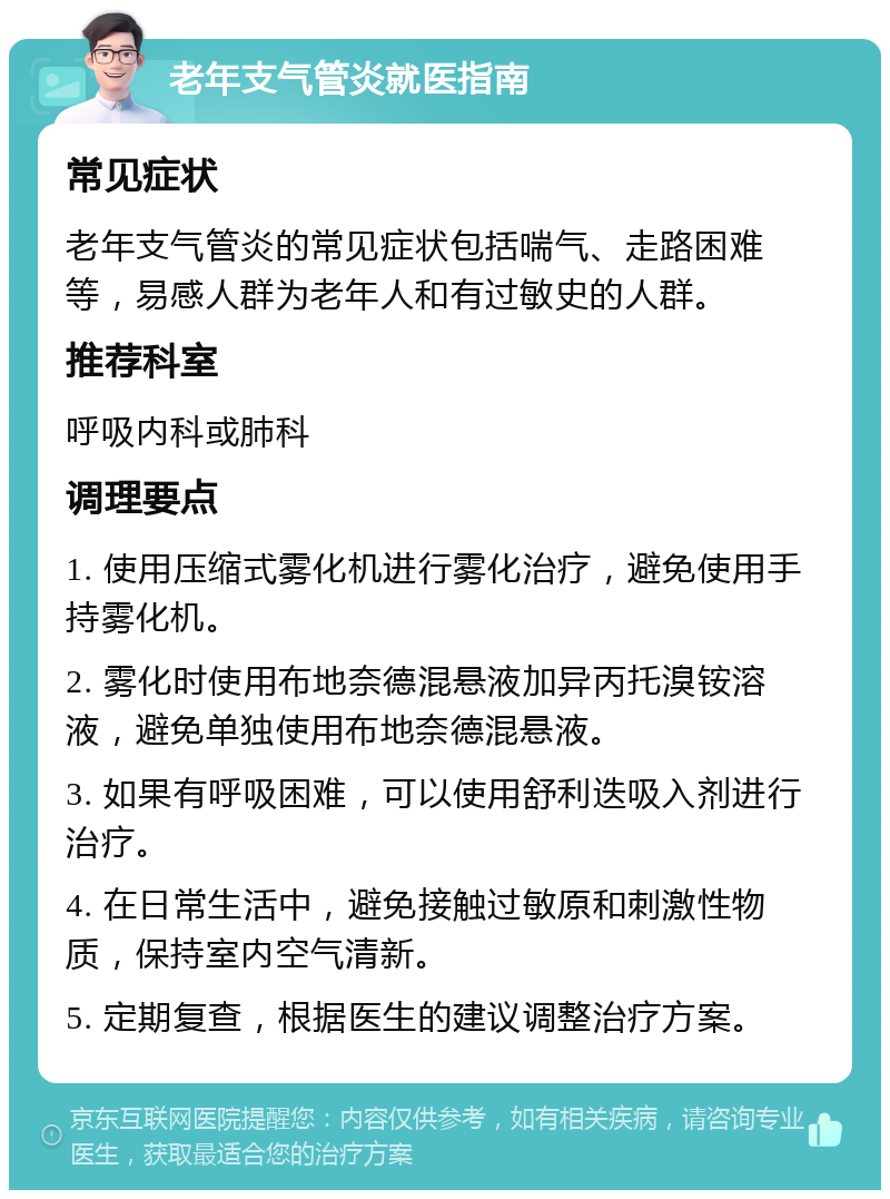 老年支气管炎就医指南 常见症状 老年支气管炎的常见症状包括喘气、走路困难等，易感人群为老年人和有过敏史的人群。 推荐科室 呼吸内科或肺科 调理要点 1. 使用压缩式雾化机进行雾化治疗，避免使用手持雾化机。 2. 雾化时使用布地奈德混悬液加异丙托溴铵溶液，避免单独使用布地奈德混悬液。 3. 如果有呼吸困难，可以使用舒利迭吸入剂进行治疗。 4. 在日常生活中，避免接触过敏原和刺激性物质，保持室内空气清新。 5. 定期复查，根据医生的建议调整治疗方案。