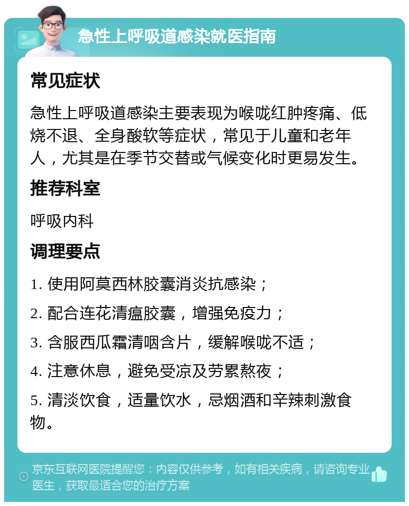 急性上呼吸道感染就医指南 常见症状 急性上呼吸道感染主要表现为喉咙红肿疼痛、低烧不退、全身酸软等症状，常见于儿童和老年人，尤其是在季节交替或气候变化时更易发生。 推荐科室 呼吸内科 调理要点 1. 使用阿莫西林胶囊消炎抗感染； 2. 配合连花清瘟胶囊，增强免疫力； 3. 含服西瓜霜清咽含片，缓解喉咙不适； 4. 注意休息，避免受凉及劳累熬夜； 5. 清淡饮食，适量饮水，忌烟酒和辛辣刺激食物。