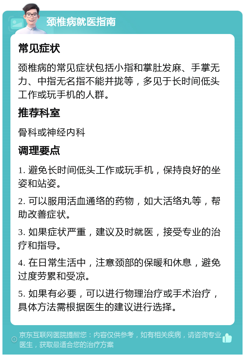 颈椎病就医指南 常见症状 颈椎病的常见症状包括小指和掌肚发麻、手掌无力、中指无名指不能并拢等，多见于长时间低头工作或玩手机的人群。 推荐科室 骨科或神经内科 调理要点 1. 避免长时间低头工作或玩手机，保持良好的坐姿和站姿。 2. 可以服用活血通络的药物，如大活络丸等，帮助改善症状。 3. 如果症状严重，建议及时就医，接受专业的治疗和指导。 4. 在日常生活中，注意颈部的保暖和休息，避免过度劳累和受凉。 5. 如果有必要，可以进行物理治疗或手术治疗，具体方法需根据医生的建议进行选择。