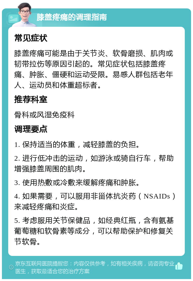 膝盖疼痛的调理指南 常见症状 膝盖疼痛可能是由于关节炎、软骨磨损、肌肉或韧带拉伤等原因引起的。常见症状包括膝盖疼痛、肿胀、僵硬和运动受限。易感人群包括老年人、运动员和体重超标者。 推荐科室 骨科或风湿免疫科 调理要点 1. 保持适当的体重，减轻膝盖的负担。 2. 进行低冲击的运动，如游泳或骑自行车，帮助增强膝盖周围的肌肉。 3. 使用热敷或冷敷来缓解疼痛和肿胀。 4. 如果需要，可以服用非甾体抗炎药（NSAIDs）来减轻疼痛和炎症。 5. 考虑服用关节保健品，如经典红瓶，含有氨基葡萄糖和软骨素等成分，可以帮助保护和修复关节软骨。