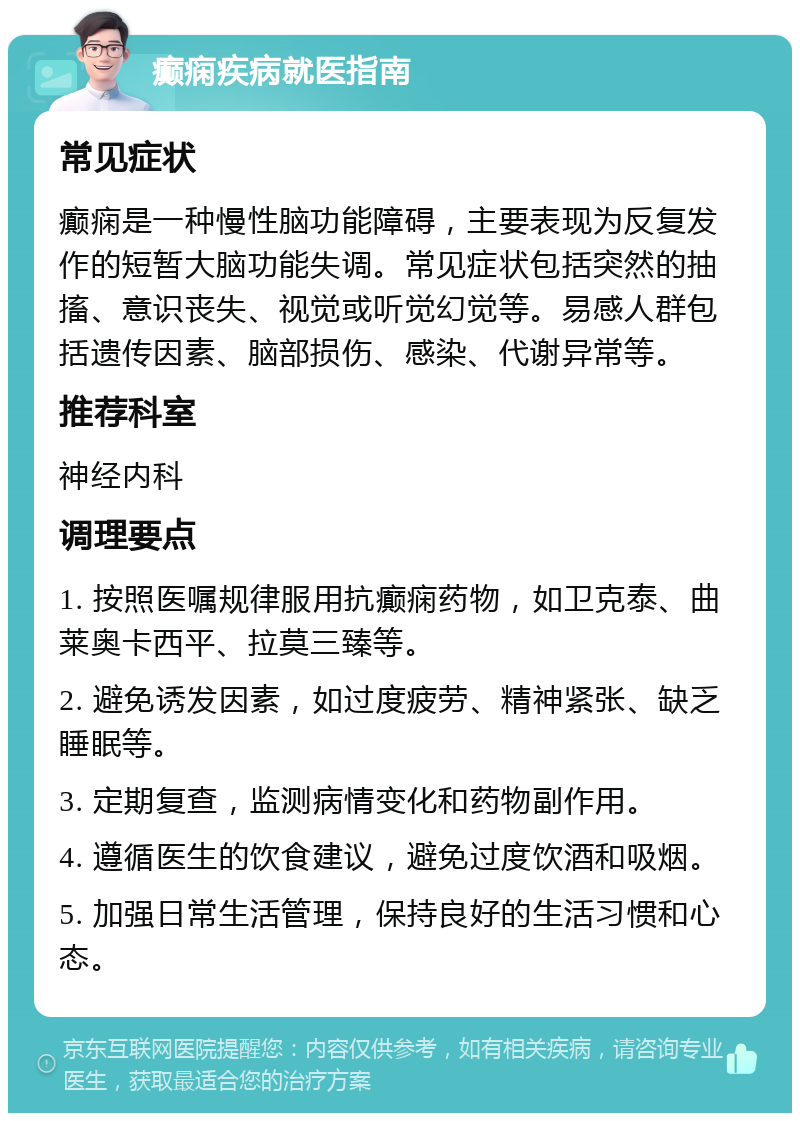 癫痫疾病就医指南 常见症状 癫痫是一种慢性脑功能障碍，主要表现为反复发作的短暂大脑功能失调。常见症状包括突然的抽搐、意识丧失、视觉或听觉幻觉等。易感人群包括遗传因素、脑部损伤、感染、代谢异常等。 推荐科室 神经内科 调理要点 1. 按照医嘱规律服用抗癫痫药物，如卫克泰、曲莱奥卡西平、拉莫三臻等。 2. 避免诱发因素，如过度疲劳、精神紧张、缺乏睡眠等。 3. 定期复查，监测病情变化和药物副作用。 4. 遵循医生的饮食建议，避免过度饮酒和吸烟。 5. 加强日常生活管理，保持良好的生活习惯和心态。