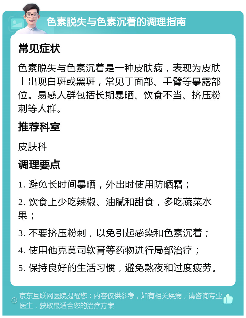 色素脱失与色素沉着的调理指南 常见症状 色素脱失与色素沉着是一种皮肤病，表现为皮肤上出现白斑或黑斑，常见于面部、手臂等暴露部位。易感人群包括长期暴晒、饮食不当、挤压粉刺等人群。 推荐科室 皮肤科 调理要点 1. 避免长时间暴晒，外出时使用防晒霜； 2. 饮食上少吃辣椒、油腻和甜食，多吃蔬菜水果； 3. 不要挤压粉刺，以免引起感染和色素沉着； 4. 使用他克莫司软膏等药物进行局部治疗； 5. 保持良好的生活习惯，避免熬夜和过度疲劳。