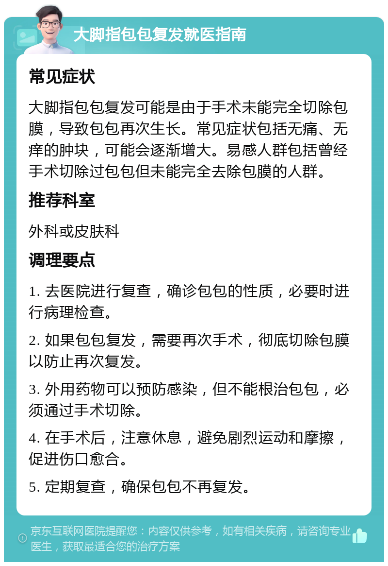 大脚指包包复发就医指南 常见症状 大脚指包包复发可能是由于手术未能完全切除包膜，导致包包再次生长。常见症状包括无痛、无痒的肿块，可能会逐渐增大。易感人群包括曾经手术切除过包包但未能完全去除包膜的人群。 推荐科室 外科或皮肤科 调理要点 1. 去医院进行复查，确诊包包的性质，必要时进行病理检查。 2. 如果包包复发，需要再次手术，彻底切除包膜以防止再次复发。 3. 外用药物可以预防感染，但不能根治包包，必须通过手术切除。 4. 在手术后，注意休息，避免剧烈运动和摩擦，促进伤口愈合。 5. 定期复查，确保包包不再复发。