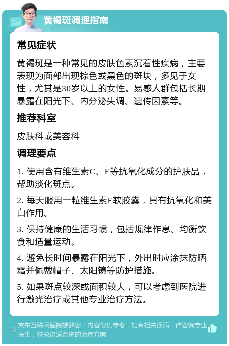 黄褐斑调理指南 常见症状 黄褐斑是一种常见的皮肤色素沉着性疾病，主要表现为面部出现棕色或黑色的斑块，多见于女性，尤其是30岁以上的女性。易感人群包括长期暴露在阳光下、内分泌失调、遗传因素等。 推荐科室 皮肤科或美容科 调理要点 1. 使用含有维生素C、E等抗氧化成分的护肤品，帮助淡化斑点。 2. 每天服用一粒维生素E软胶囊，具有抗氧化和美白作用。 3. 保持健康的生活习惯，包括规律作息、均衡饮食和适量运动。 4. 避免长时间暴露在阳光下，外出时应涂抹防晒霜并佩戴帽子、太阳镜等防护措施。 5. 如果斑点较深或面积较大，可以考虑到医院进行激光治疗或其他专业治疗方法。