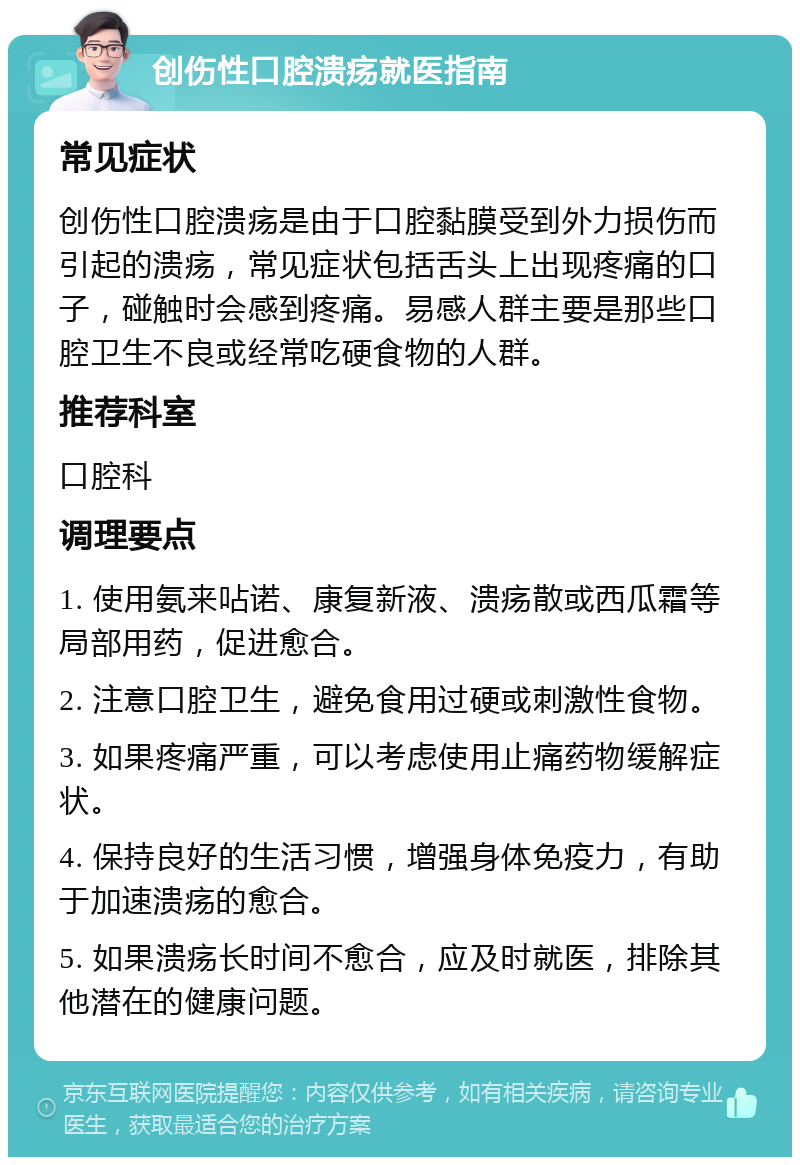 创伤性口腔溃疡就医指南 常见症状 创伤性口腔溃疡是由于口腔黏膜受到外力损伤而引起的溃疡，常见症状包括舌头上出现疼痛的口子，碰触时会感到疼痛。易感人群主要是那些口腔卫生不良或经常吃硬食物的人群。 推荐科室 口腔科 调理要点 1. 使用氨来呫诺、康复新液、溃疡散或西瓜霜等局部用药，促进愈合。 2. 注意口腔卫生，避免食用过硬或刺激性食物。 3. 如果疼痛严重，可以考虑使用止痛药物缓解症状。 4. 保持良好的生活习惯，增强身体免疫力，有助于加速溃疡的愈合。 5. 如果溃疡长时间不愈合，应及时就医，排除其他潜在的健康问题。