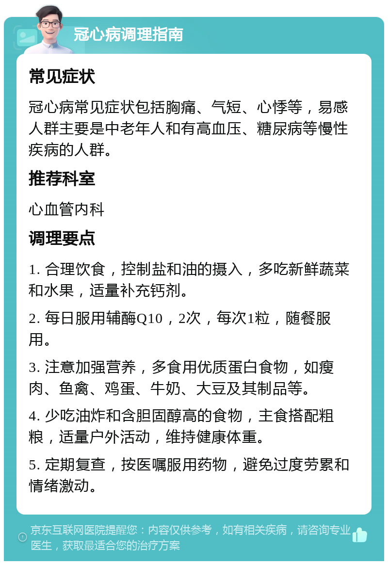 冠心病调理指南 常见症状 冠心病常见症状包括胸痛、气短、心悸等，易感人群主要是中老年人和有高血压、糖尿病等慢性疾病的人群。 推荐科室 心血管内科 调理要点 1. 合理饮食，控制盐和油的摄入，多吃新鲜蔬菜和水果，适量补充钙剂。 2. 每日服用辅酶Q10，2次，每次1粒，随餐服用。 3. 注意加强营养，多食用优质蛋白食物，如瘦肉、鱼禽、鸡蛋、牛奶、大豆及其制品等。 4. 少吃油炸和含胆固醇高的食物，主食搭配粗粮，适量户外活动，维持健康体重。 5. 定期复查，按医嘱服用药物，避免过度劳累和情绪激动。