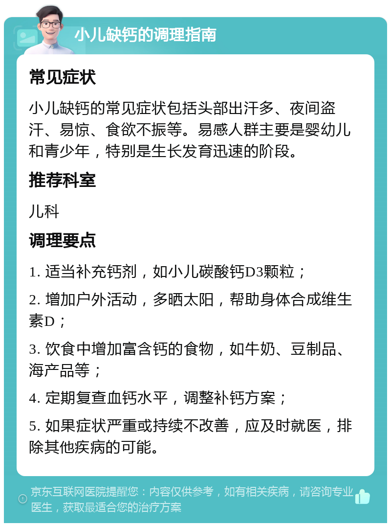 小儿缺钙的调理指南 常见症状 小儿缺钙的常见症状包括头部出汗多、夜间盗汗、易惊、食欲不振等。易感人群主要是婴幼儿和青少年，特别是生长发育迅速的阶段。 推荐科室 儿科 调理要点 1. 适当补充钙剂，如小儿碳酸钙D3颗粒； 2. 增加户外活动，多晒太阳，帮助身体合成维生素D； 3. 饮食中增加富含钙的食物，如牛奶、豆制品、海产品等； 4. 定期复查血钙水平，调整补钙方案； 5. 如果症状严重或持续不改善，应及时就医，排除其他疾病的可能。