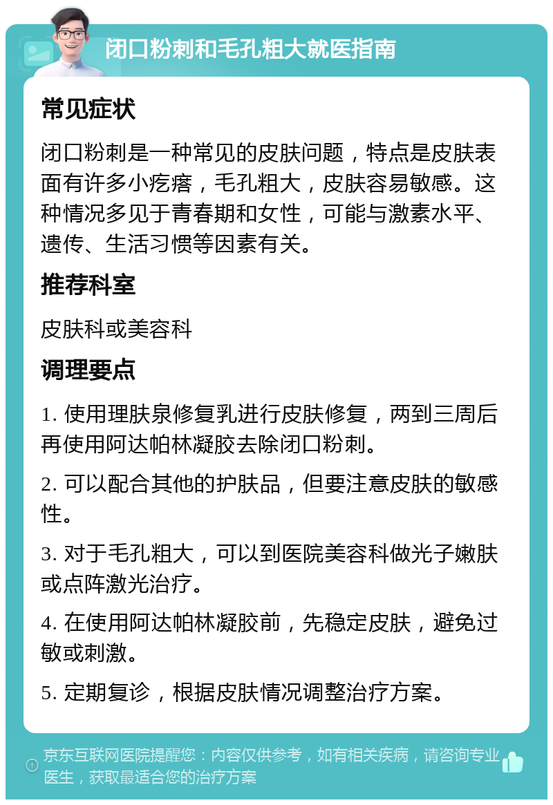 闭口粉刺和毛孔粗大就医指南 常见症状 闭口粉刺是一种常见的皮肤问题，特点是皮肤表面有许多小疙瘩，毛孔粗大，皮肤容易敏感。这种情况多见于青春期和女性，可能与激素水平、遗传、生活习惯等因素有关。 推荐科室 皮肤科或美容科 调理要点 1. 使用理肤泉修复乳进行皮肤修复，两到三周后再使用阿达帕林凝胶去除闭口粉刺。 2. 可以配合其他的护肤品，但要注意皮肤的敏感性。 3. 对于毛孔粗大，可以到医院美容科做光子嫩肤或点阵激光治疗。 4. 在使用阿达帕林凝胶前，先稳定皮肤，避免过敏或刺激。 5. 定期复诊，根据皮肤情况调整治疗方案。