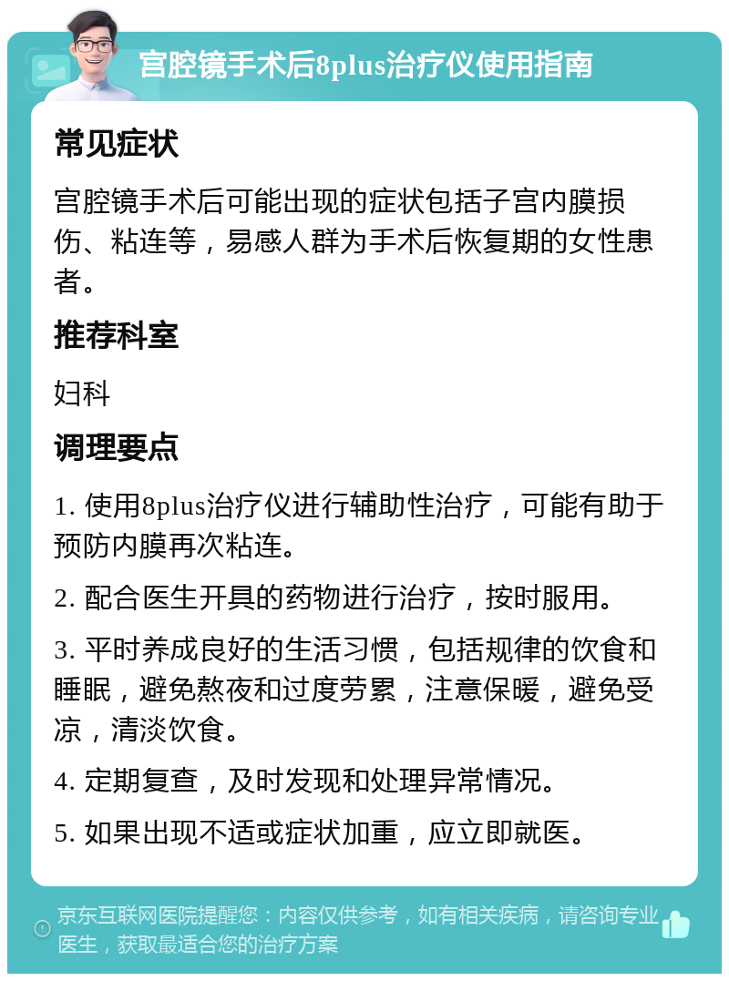 宫腔镜手术后8plus治疗仪使用指南 常见症状 宫腔镜手术后可能出现的症状包括子宫内膜损伤、粘连等，易感人群为手术后恢复期的女性患者。 推荐科室 妇科 调理要点 1. 使用8plus治疗仪进行辅助性治疗，可能有助于预防内膜再次粘连。 2. 配合医生开具的药物进行治疗，按时服用。 3. 平时养成良好的生活习惯，包括规律的饮食和睡眠，避免熬夜和过度劳累，注意保暖，避免受凉，清淡饮食。 4. 定期复查，及时发现和处理异常情况。 5. 如果出现不适或症状加重，应立即就医。