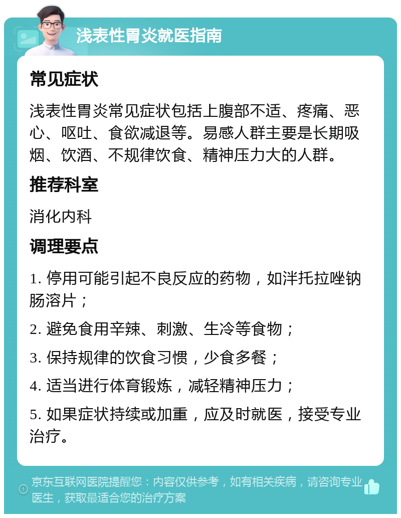 浅表性胃炎就医指南 常见症状 浅表性胃炎常见症状包括上腹部不适、疼痛、恶心、呕吐、食欲减退等。易感人群主要是长期吸烟、饮酒、不规律饮食、精神压力大的人群。 推荐科室 消化内科 调理要点 1. 停用可能引起不良反应的药物，如泮托拉唑钠肠溶片； 2. 避免食用辛辣、刺激、生冷等食物； 3. 保持规律的饮食习惯，少食多餐； 4. 适当进行体育锻炼，减轻精神压力； 5. 如果症状持续或加重，应及时就医，接受专业治疗。