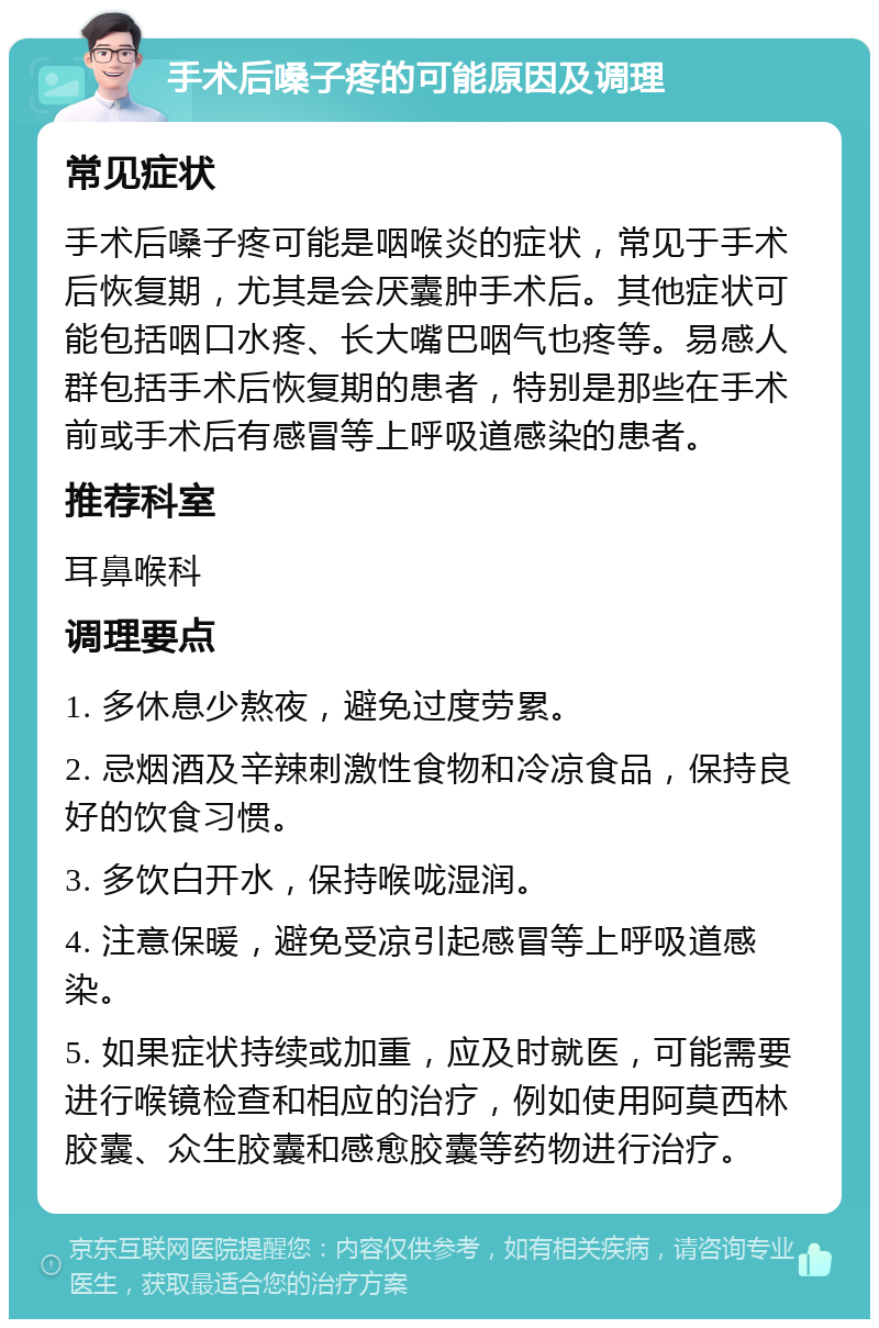 手术后嗓子疼的可能原因及调理 常见症状 手术后嗓子疼可能是咽喉炎的症状，常见于手术后恢复期，尤其是会厌囊肿手术后。其他症状可能包括咽口水疼、长大嘴巴咽气也疼等。易感人群包括手术后恢复期的患者，特别是那些在手术前或手术后有感冒等上呼吸道感染的患者。 推荐科室 耳鼻喉科 调理要点 1. 多休息少熬夜，避免过度劳累。 2. 忌烟酒及辛辣刺激性食物和冷凉食品，保持良好的饮食习惯。 3. 多饮白开水，保持喉咙湿润。 4. 注意保暖，避免受凉引起感冒等上呼吸道感染。 5. 如果症状持续或加重，应及时就医，可能需要进行喉镜检查和相应的治疗，例如使用阿莫西林胶囊、众生胶囊和感愈胶囊等药物进行治疗。