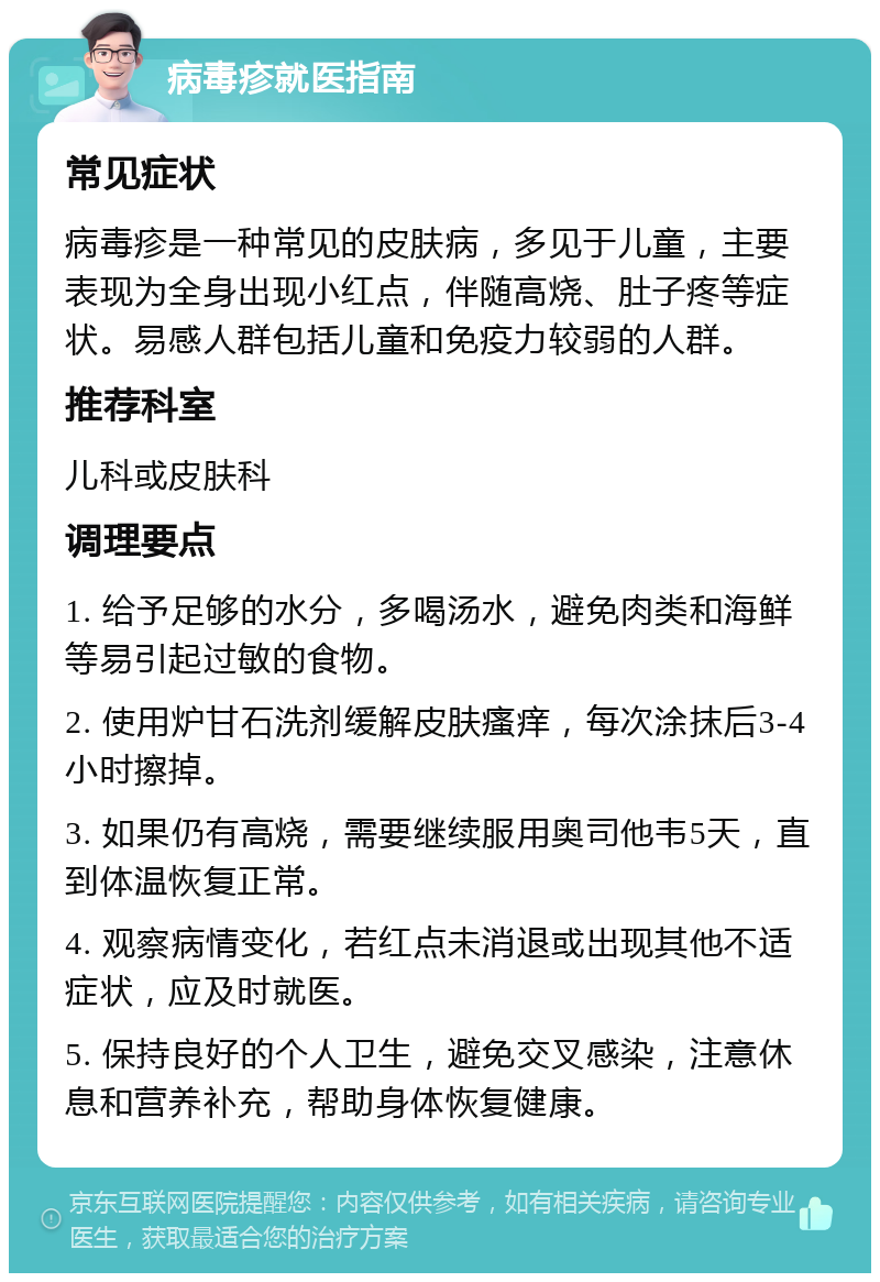 病毒疹就医指南 常见症状 病毒疹是一种常见的皮肤病，多见于儿童，主要表现为全身出现小红点，伴随高烧、肚子疼等症状。易感人群包括儿童和免疫力较弱的人群。 推荐科室 儿科或皮肤科 调理要点 1. 给予足够的水分，多喝汤水，避免肉类和海鲜等易引起过敏的食物。 2. 使用炉甘石洗剂缓解皮肤瘙痒，每次涂抹后3-4小时擦掉。 3. 如果仍有高烧，需要继续服用奥司他韦5天，直到体温恢复正常。 4. 观察病情变化，若红点未消退或出现其他不适症状，应及时就医。 5. 保持良好的个人卫生，避免交叉感染，注意休息和营养补充，帮助身体恢复健康。