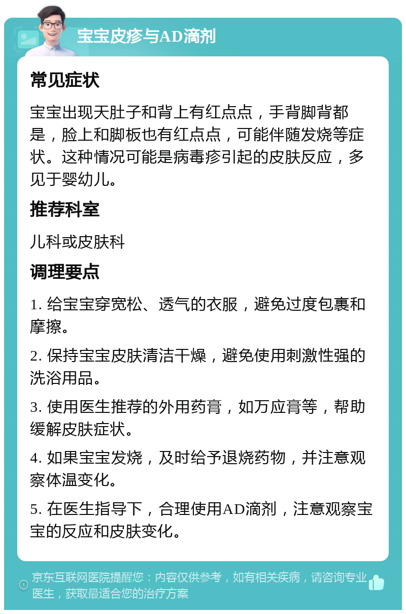 宝宝皮疹与AD滴剂 常见症状 宝宝出现天肚子和背上有红点点，手背脚背都是，脸上和脚板也有红点点，可能伴随发烧等症状。这种情况可能是病毒疹引起的皮肤反应，多见于婴幼儿。 推荐科室 儿科或皮肤科 调理要点 1. 给宝宝穿宽松、透气的衣服，避免过度包裹和摩擦。 2. 保持宝宝皮肤清洁干燥，避免使用刺激性强的洗浴用品。 3. 使用医生推荐的外用药膏，如万应膏等，帮助缓解皮肤症状。 4. 如果宝宝发烧，及时给予退烧药物，并注意观察体温变化。 5. 在医生指导下，合理使用AD滴剂，注意观察宝宝的反应和皮肤变化。