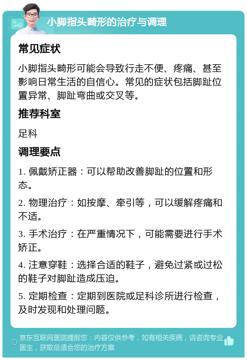 小脚指头畸形的治疗与调理 常见症状 小脚指头畸形可能会导致行走不便、疼痛、甚至影响日常生活的自信心。常见的症状包括脚趾位置异常、脚趾弯曲或交叉等。 推荐科室 足科 调理要点 1. 佩戴矫正器：可以帮助改善脚趾的位置和形态。 2. 物理治疗：如按摩、牵引等，可以缓解疼痛和不适。 3. 手术治疗：在严重情况下，可能需要进行手术矫正。 4. 注意穿鞋：选择合适的鞋子，避免过紧或过松的鞋子对脚趾造成压迫。 5. 定期检查：定期到医院或足科诊所进行检查，及时发现和处理问题。