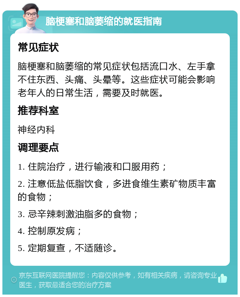 脑梗塞和脑萎缩的就医指南 常见症状 脑梗塞和脑萎缩的常见症状包括流口水、左手拿不住东西、头痛、头晕等。这些症状可能会影响老年人的日常生活，需要及时就医。 推荐科室 神经内科 调理要点 1. 住院治疗，进行输液和口服用药； 2. 注意低盐低脂饮食，多进食维生素矿物质丰富的食物； 3. 忌辛辣刺激油脂多的食物； 4. 控制原发病； 5. 定期复查，不适随诊。