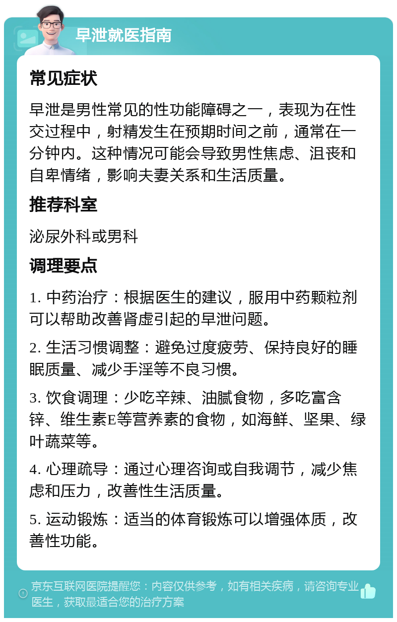 早泄就医指南 常见症状 早泄是男性常见的性功能障碍之一，表现为在性交过程中，射精发生在预期时间之前，通常在一分钟内。这种情况可能会导致男性焦虑、沮丧和自卑情绪，影响夫妻关系和生活质量。 推荐科室 泌尿外科或男科 调理要点 1. 中药治疗：根据医生的建议，服用中药颗粒剂可以帮助改善肾虚引起的早泄问题。 2. 生活习惯调整：避免过度疲劳、保持良好的睡眠质量、减少手淫等不良习惯。 3. 饮食调理：少吃辛辣、油腻食物，多吃富含锌、维生素E等营养素的食物，如海鲜、坚果、绿叶蔬菜等。 4. 心理疏导：通过心理咨询或自我调节，减少焦虑和压力，改善性生活质量。 5. 运动锻炼：适当的体育锻炼可以增强体质，改善性功能。