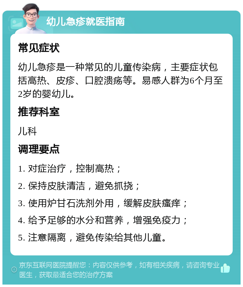 幼儿急疹就医指南 常见症状 幼儿急疹是一种常见的儿童传染病，主要症状包括高热、皮疹、口腔溃疡等。易感人群为6个月至2岁的婴幼儿。 推荐科室 儿科 调理要点 1. 对症治疗，控制高热； 2. 保持皮肤清洁，避免抓挠； 3. 使用炉甘石洗剂外用，缓解皮肤瘙痒； 4. 给予足够的水分和营养，增强免疫力； 5. 注意隔离，避免传染给其他儿童。