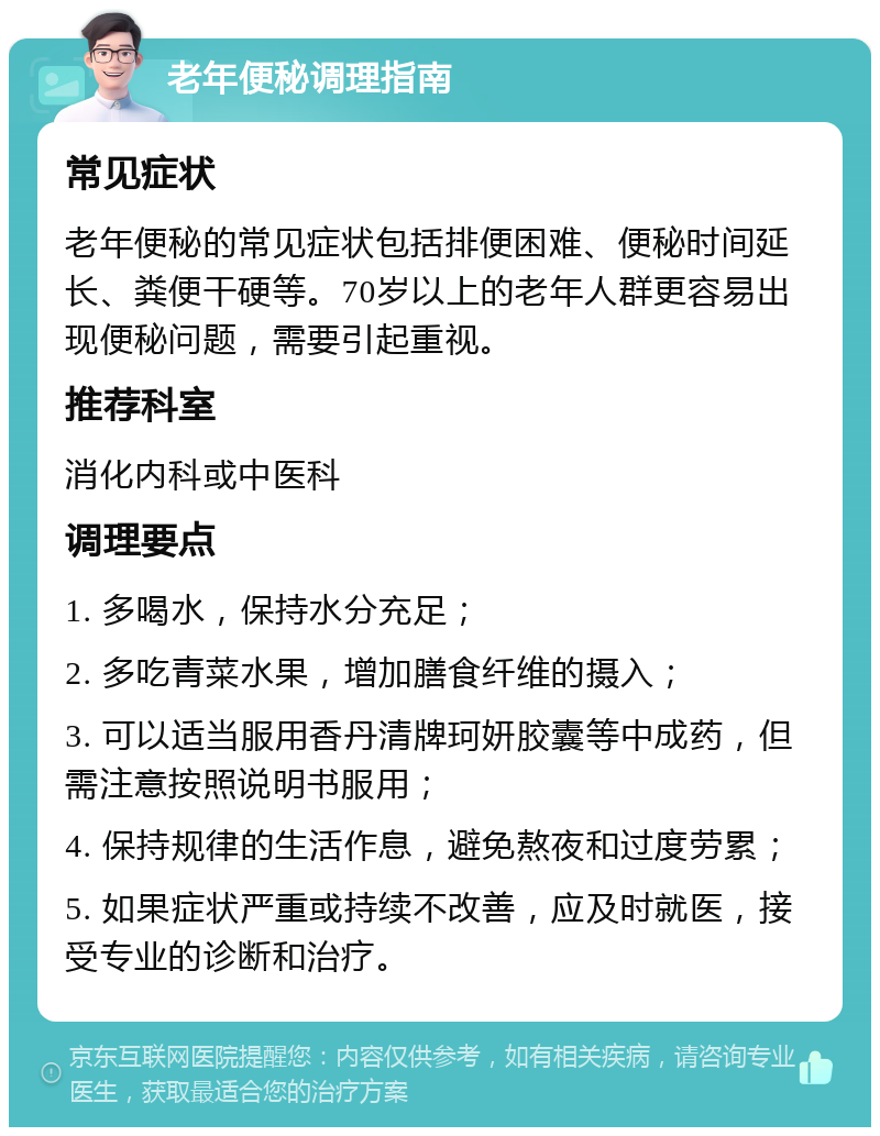 老年便秘调理指南 常见症状 老年便秘的常见症状包括排便困难、便秘时间延长、粪便干硬等。70岁以上的老年人群更容易出现便秘问题，需要引起重视。 推荐科室 消化内科或中医科 调理要点 1. 多喝水，保持水分充足； 2. 多吃青菜水果，增加膳食纤维的摄入； 3. 可以适当服用香丹清牌珂妍胶囊等中成药，但需注意按照说明书服用； 4. 保持规律的生活作息，避免熬夜和过度劳累； 5. 如果症状严重或持续不改善，应及时就医，接受专业的诊断和治疗。