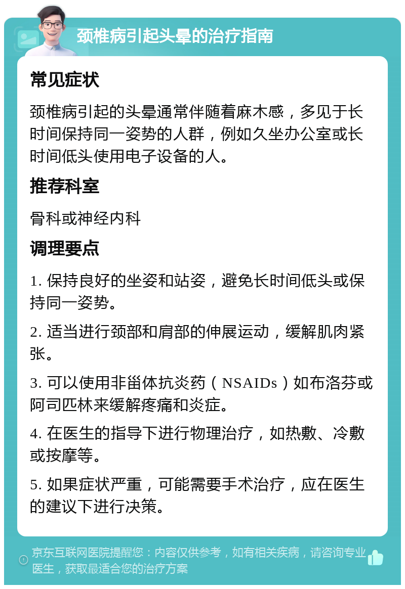 颈椎病引起头晕的治疗指南 常见症状 颈椎病引起的头晕通常伴随着麻木感，多见于长时间保持同一姿势的人群，例如久坐办公室或长时间低头使用电子设备的人。 推荐科室 骨科或神经内科 调理要点 1. 保持良好的坐姿和站姿，避免长时间低头或保持同一姿势。 2. 适当进行颈部和肩部的伸展运动，缓解肌肉紧张。 3. 可以使用非甾体抗炎药（NSAIDs）如布洛芬或阿司匹林来缓解疼痛和炎症。 4. 在医生的指导下进行物理治疗，如热敷、冷敷或按摩等。 5. 如果症状严重，可能需要手术治疗，应在医生的建议下进行决策。