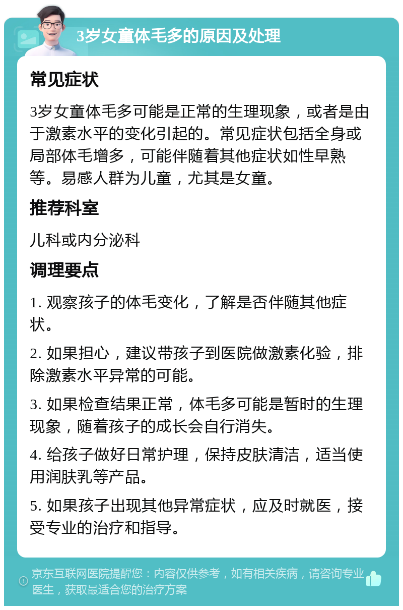 3岁女童体毛多的原因及处理 常见症状 3岁女童体毛多可能是正常的生理现象，或者是由于激素水平的变化引起的。常见症状包括全身或局部体毛增多，可能伴随着其他症状如性早熟等。易感人群为儿童，尤其是女童。 推荐科室 儿科或内分泌科 调理要点 1. 观察孩子的体毛变化，了解是否伴随其他症状。 2. 如果担心，建议带孩子到医院做激素化验，排除激素水平异常的可能。 3. 如果检查结果正常，体毛多可能是暂时的生理现象，随着孩子的成长会自行消失。 4. 给孩子做好日常护理，保持皮肤清洁，适当使用润肤乳等产品。 5. 如果孩子出现其他异常症状，应及时就医，接受专业的治疗和指导。